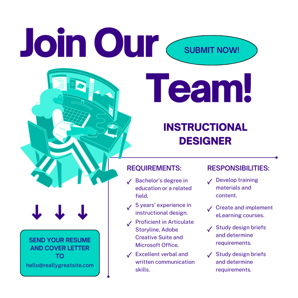 Join Our Team
Instructional Designer

Requirements:
Bachelor’s degree in education or a related field.
5 years' experience in instructional design
Proficient in Articulate Storyline, Adobe Creative Suite and Microsoft Office
Excellent verbal and written communication skills.

Responsibilities:
Develop training materials and content.
Create and implement eLearning courses.
Study design briefs and determine requirements.

Send your resume and cover letter to:
hello@reallygreatsite.com