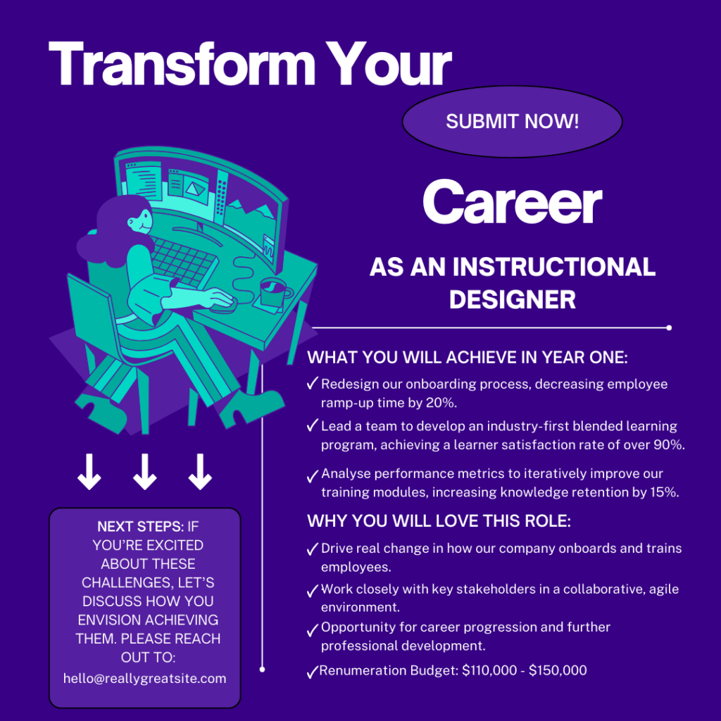 Transform Your Career As An Instructional Designer

What you will achieve in Year One:

Redesign our onboarding process, decreasing employee ramp-up time by 20%.

Lead a team to develop an industry-first blended learning program, achieving a learner satisfaction rate of over 90%.

Analyse performance metrics to iteratively improve our training modules, increasing knowledge retention by 15%.

Why you will love this role:

Drive real change in how our company onboards and trains employees.

Work closely with key stakeholders in a collaborative, agile environment.

Opportunity for career progression and further professional development.

Renumeration Budget: $110,000 - $150,000

Next Steps:

If you're excited about these challenges, let's discuss how you envision achieving them. Please reach out to: hello@reallygreatsite.com